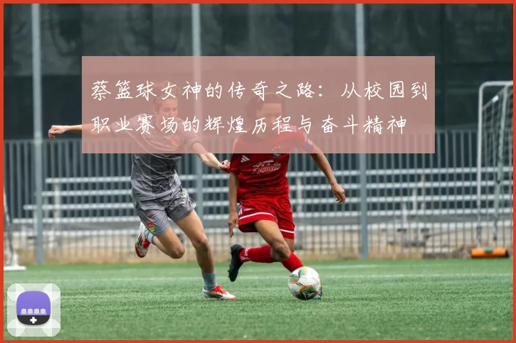 蔡篮球女神的传奇之路：从校园到职业赛场的辉煌历程与奋斗精神