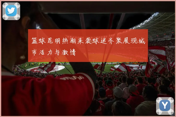 篮球昆明热潮来袭球迷齐聚展现城市活力与激情