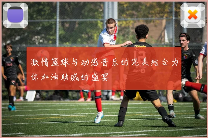 激情篮球与动感音乐的完美结合为你加油助威的盛宴