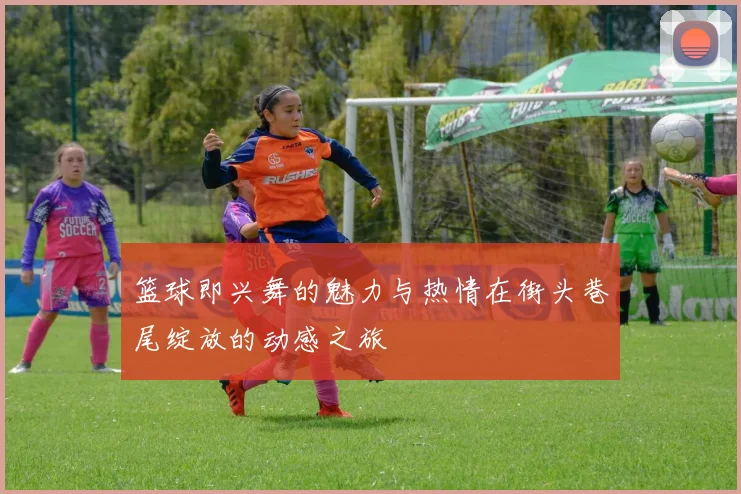 篮球即兴舞的魅力与热情在街头巷尾绽放的动感之旅