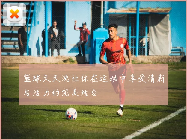 篮球天天洗让你在运动中享受清新与活力的完美结合