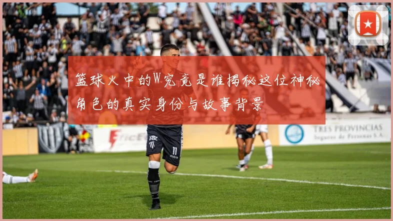 篮球火中的W究竟是谁揭秘这位神秘角色的真实身份与故事背景