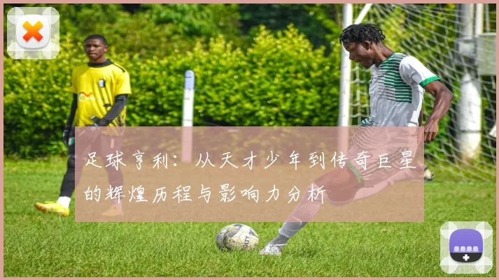 足球亨利：从天才少年到传奇巨星的辉煌历程与影响力分析