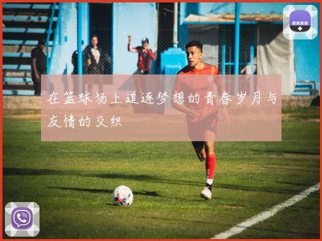 在篮球场上追逐梦想的青春岁月与友情的交织