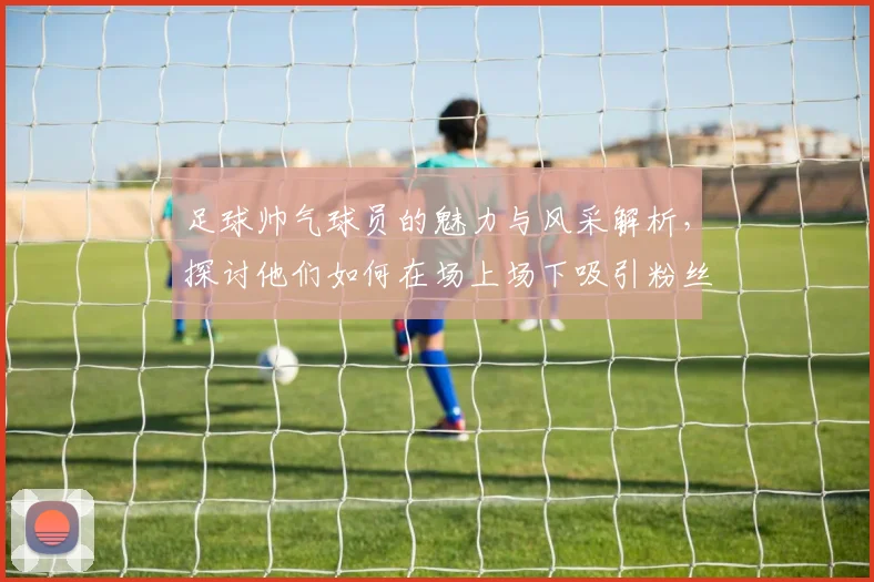 足球帅气球员的魅力与风采解析，探讨他们如何在场上场下吸引粉丝的目光