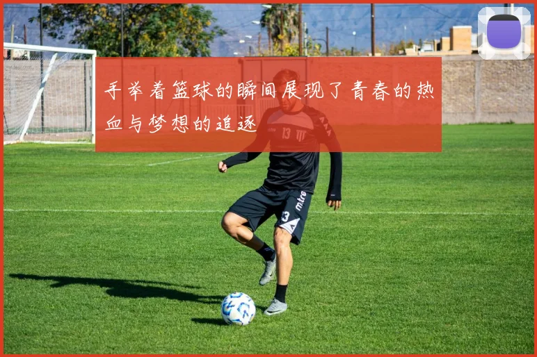 手举着篮球的瞬间展现了青春的热血与梦想的追逐