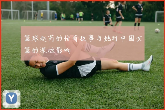 篮球赵芮的传奇故事与她对中国女篮的深远影响