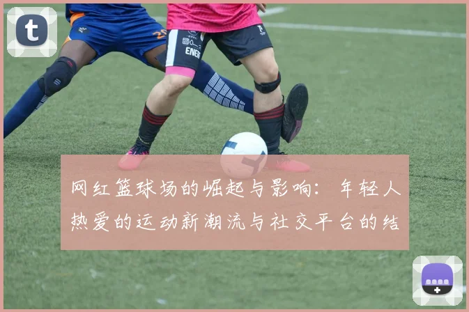 网红篮球场的崛起与影响：年轻人热爱的运动新潮流与社交平台的结合